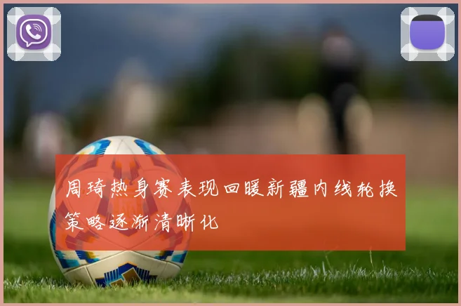 周琦热身赛表现回暖新疆内线轮换策略逐渐清晰化