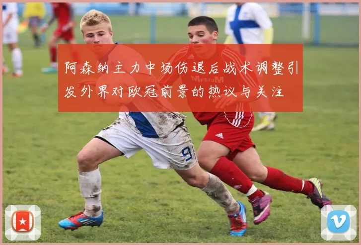 阿森纳主力中场伤退后战术调整引发外界对欧冠前景的热议与关注