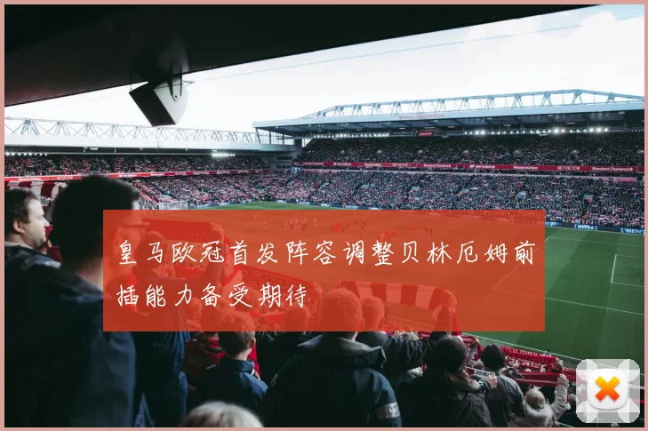 皇马欧冠首发阵容调整贝林厄姆前插能力备受期待