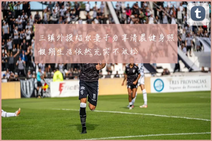 三镇外援绍尔妻子分享清晨健身照假期生活依然充实不放松