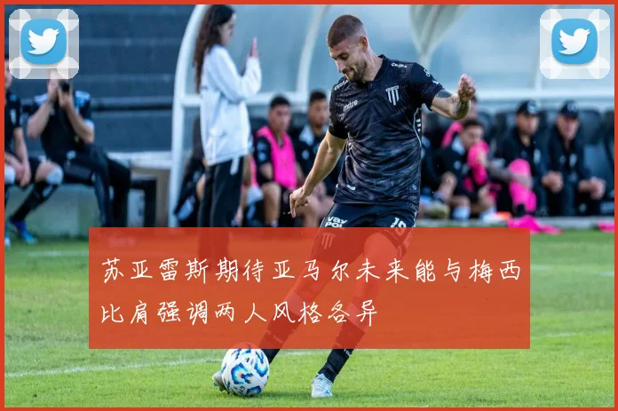 苏亚雷斯期待亚马尔未来能与梅西比肩强调两人风格各异