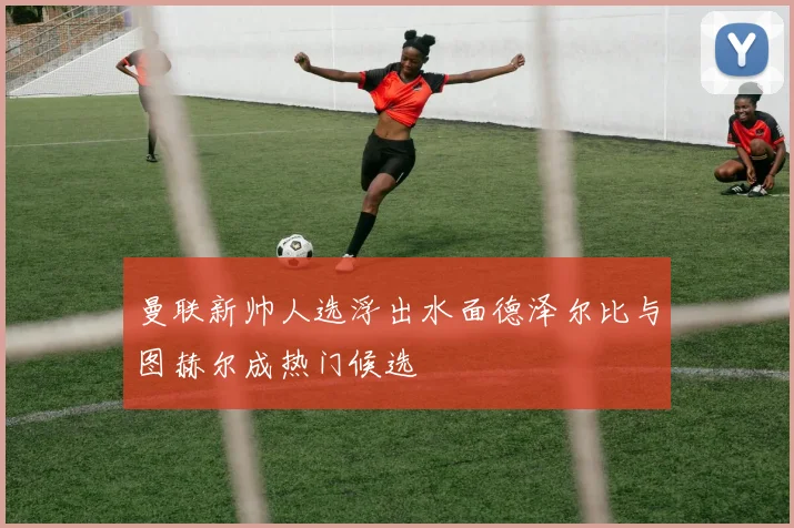 曼联新帅人选浮出水面德泽尔比与图赫尔成热门候选