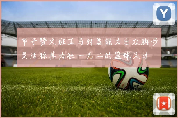华子赞文班亚马封盖能力出众脚步灵活称其为独一无二的篮球天才