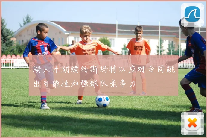 湖人计划续约斯玛特以应对合同跳出可能性加强球队竞争力