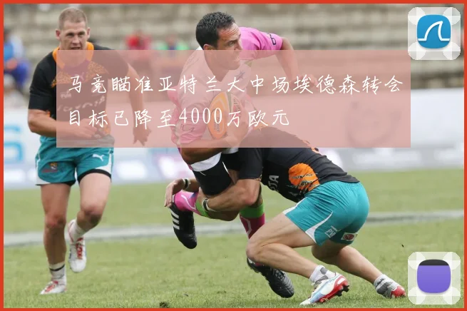 马竞瞄准亚特兰大中场埃德森转会目标已降至4000万欧元