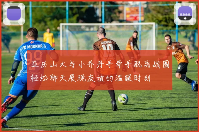 亚历山大与小乔丹手牵手脱离战圈轻松聊天展现友谊的温暖时刻
