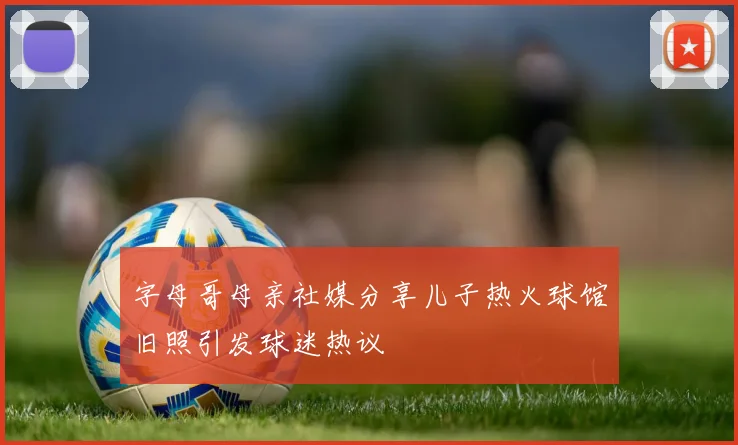 字母哥母亲社媒分享儿子热火球馆旧照引发球迷热议