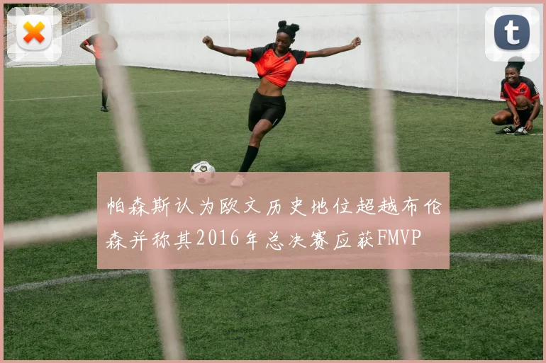 帕森斯认为欧文历史地位超越布伦森并称其2016年总决赛应获FMVP
