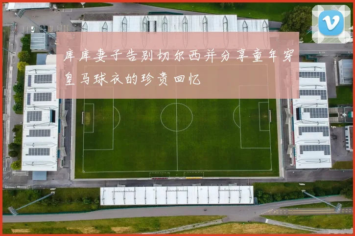 库库妻子告别切尔西并分享童年穿皇马球衣的珍贵回忆