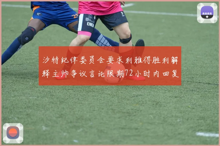 沙特纪律委员会要求利雅得胜利解释主帅争议言论限期72小时内回复