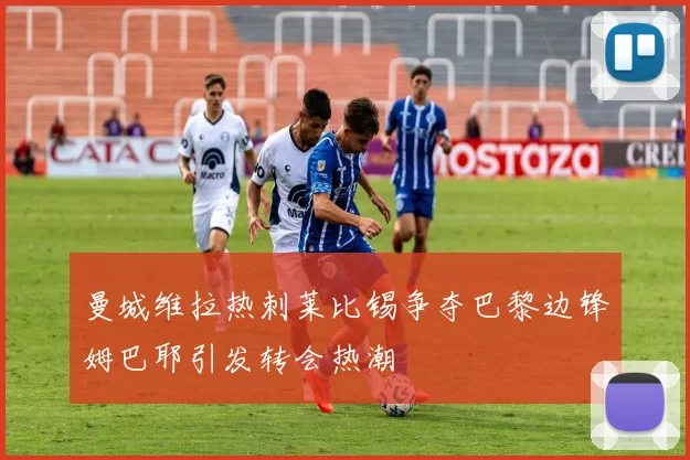 曼城维拉热刺莱比锡争夺巴黎边锋姆巴耶引发转会热潮
